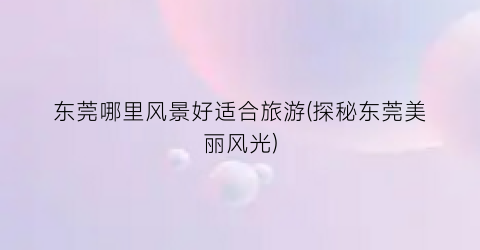 东莞哪里风景好适合旅游(探秘东莞美丽风光)