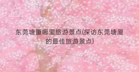 东莞塘厦哪里旅游景点(探访东莞塘厦的最佳旅游景点)