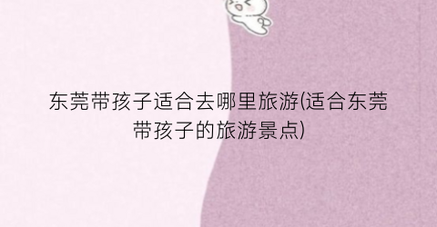东莞带孩子适合去哪里旅游(适合东莞带孩子的旅游景点)