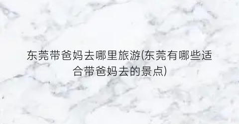 东莞带爸妈去哪里旅游(东莞有哪些适合带爸妈去的景点)