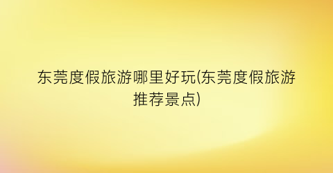 东莞度假旅游哪里好玩(东莞度假旅游推荐景点)