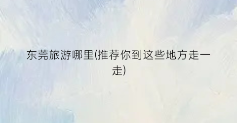 东莞旅游哪里(推荐你到这些地方走一走)