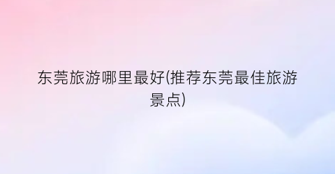 东莞旅游哪里最好(推荐东莞最佳旅游景点)