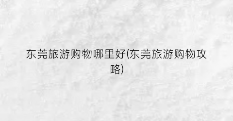 东莞旅游购物哪里好(东莞旅游购物攻略)