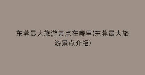 东莞最大旅游景点在哪里(东莞最大旅游景点介绍)