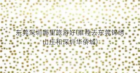 东莞深圳哪里旅游好(推荐去东莞锦绣山庄和深圳华侨城)