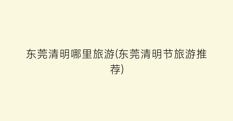 东莞清明哪里旅游(东莞清明节旅游推荐)
