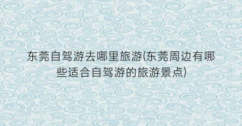 东莞自驾游去哪里旅游(东莞周边有哪些适合自驾游的旅游景点)