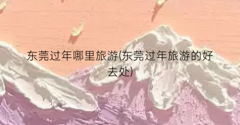东莞过年哪里旅游(东莞过年旅游的好去处)