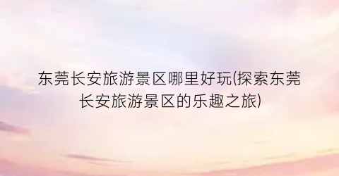 东莞长安旅游景区哪里好玩(探索东莞长安旅游景区的乐趣之旅)