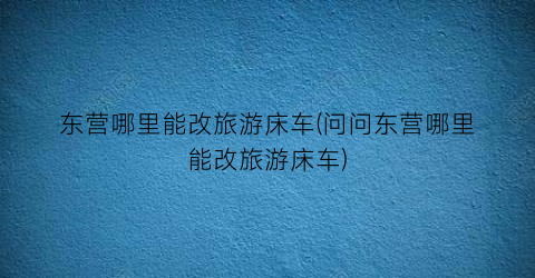 东营哪里能改旅游床车(问问东营哪里能改旅游床车)
