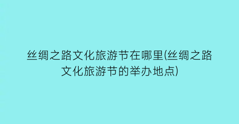 丝绸之路文化旅游节在哪里(丝绸之路文化旅游节的举办地点)
