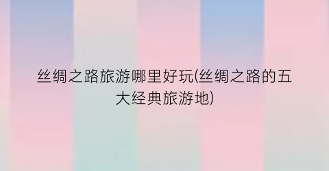丝绸之路旅游哪里好玩(丝绸之路的五大经典旅游地)