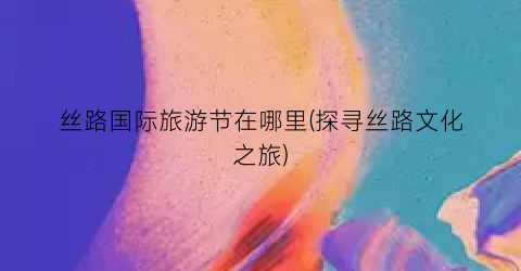 丝路国际旅游节在哪里(探寻丝路文化之旅)