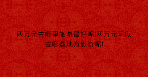 两万元去哪里旅游最好呢(两万元可以去哪些地方旅游呢)