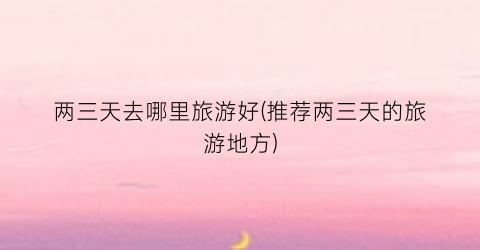 两三天去哪里旅游好(推荐两三天的旅游地方)