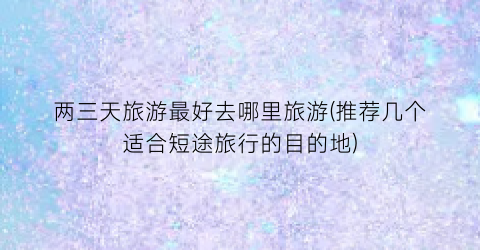 两三天旅游最好去哪里旅游(推荐几个适合短途旅行的目的地)