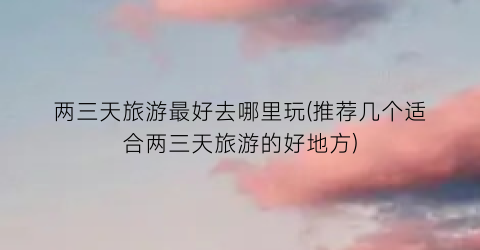 两三天旅游最好去哪里玩(推荐几个适合两三天旅游的好地方)