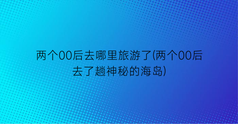 两个00后去哪里旅游了(两个00后去了趟神秘的海岛)