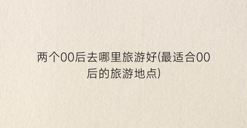 两个00后去哪里旅游好(最适合00后的旅游地点)