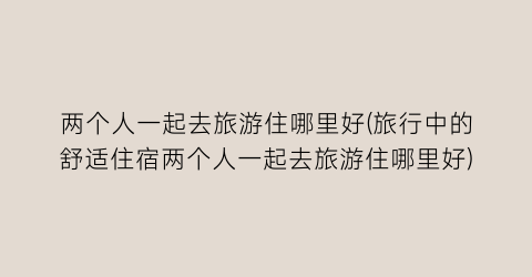 两个人一起去旅游住哪里好(旅行中的舒适住宿两个人一起去旅游住哪里好)