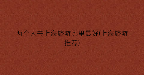 两个人去上海旅游哪里最好(上海旅游推荐)