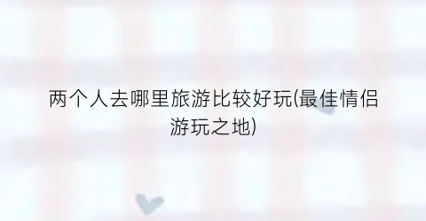 两个人去哪里旅游比较好玩(最佳情侣游玩之地)