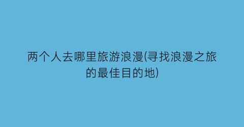 两个人去哪里旅游浪漫(寻找浪漫之旅的最佳目的地)