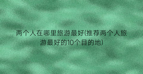 两个人在哪里旅游最好(推荐两个人旅游最好的10个目的地)