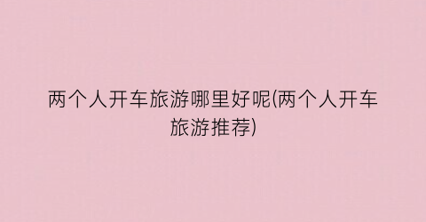 两个人开车旅游哪里好呢(两个人开车旅游推荐)