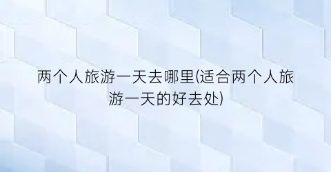 两个人旅游一天去哪里(适合两个人旅游一天的好去处)