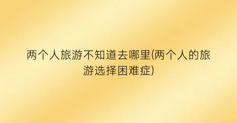 两个人旅游不知道去哪里(两个人的旅游选择困难症)