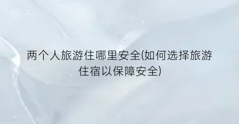 两个人旅游住哪里安全(如何选择旅游住宿以保障安全)
