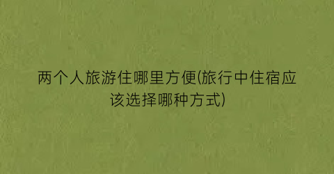 两个人旅游住哪里方便(旅行中住宿应该选择哪种方式)