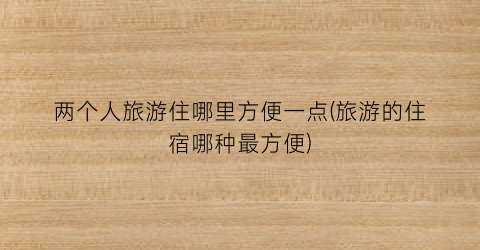 两个人旅游住哪里方便一点(旅游的住宿哪种最方便)