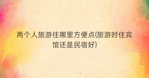 两个人旅游住哪里方便点(旅游时住宾馆还是民宿好)