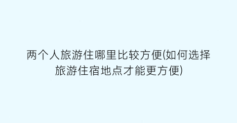两个人旅游住哪里比较方便(如何选择旅游住宿地点才能更方便)