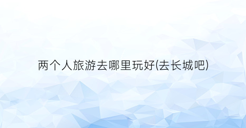 两个人旅游去哪里玩好(去长城吧)