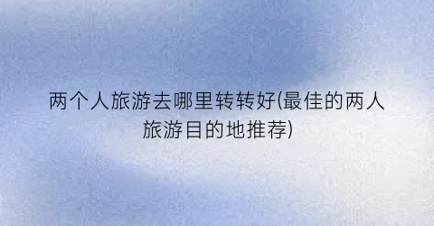 两个人旅游去哪里转转好(最佳的两人旅游目的地推荐)