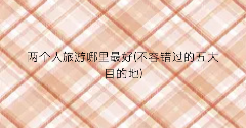 两个人旅游哪里最好(不容错过的五大目的地)