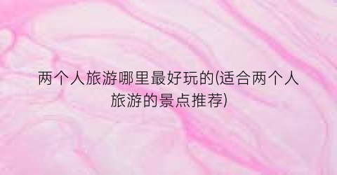 两个人旅游哪里最好玩的(适合两个人旅游的景点推荐)