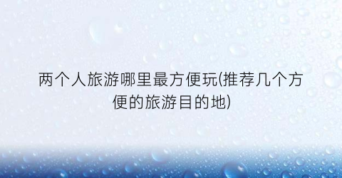 两个人旅游哪里最方便玩(推荐几个方便的旅游目的地)