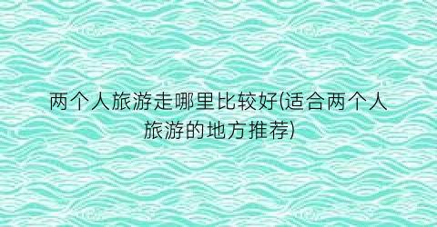 两个人旅游走哪里比较好(适合两个人旅游的地方推荐)