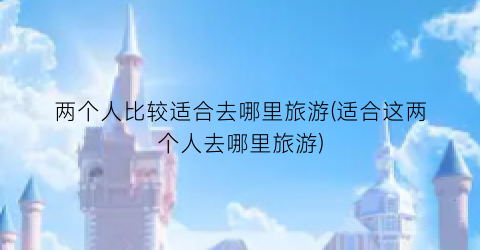 两个人比较适合去哪里旅游(适合这两个人去哪里旅游)