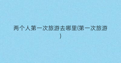 两个人第一次旅游去哪里(第一次旅游)