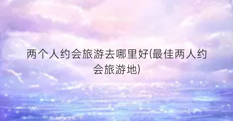 两个人约会旅游去哪里好(最佳两人约会旅游地)