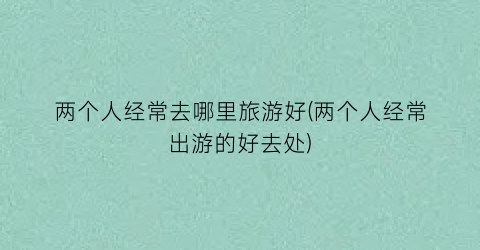 两个人经常去哪里旅游好(两个人经常出游的好去处)