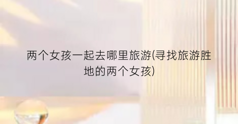 两个女孩一起去哪里旅游(寻找旅游胜地的两个女孩)