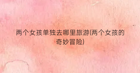 两个女孩单独去哪里旅游(两个女孩的奇妙冒险)