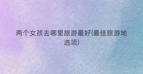 两个女孩去哪里旅游最好(最佳旅游地选项)